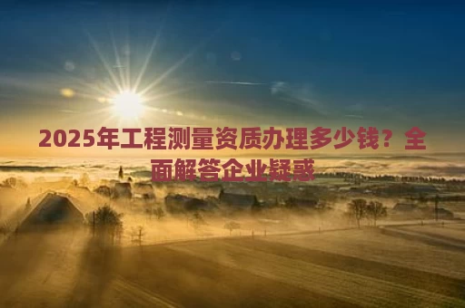 2025年工程测量资质办理多少钱？全面解答企业疑惑