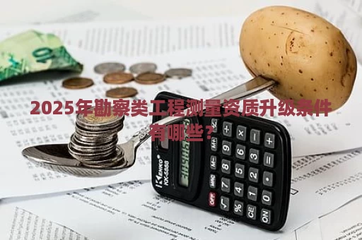2025年勘察类工程测量资质升级条件有哪些？