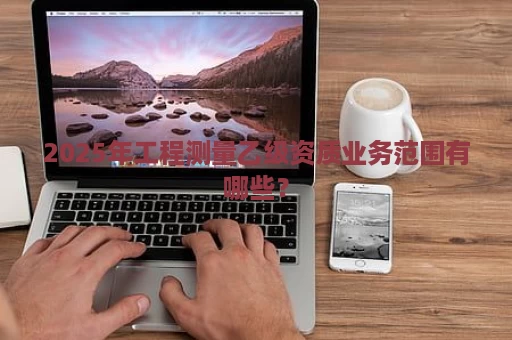 2025年工程测量乙级资质业务范围有哪些？
