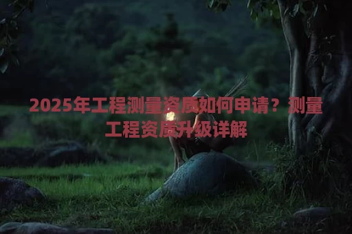 2025年工程测量资质如何申请？测量工程资质升级详解