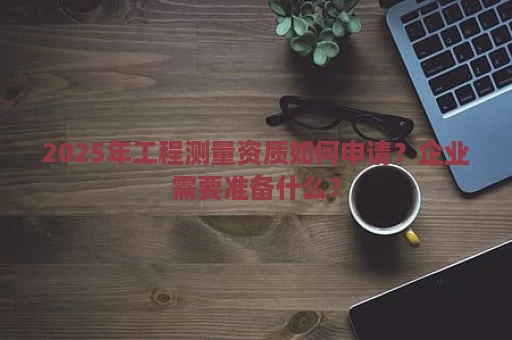 2025年工程测量资质如何申请？企业需要准备什么？