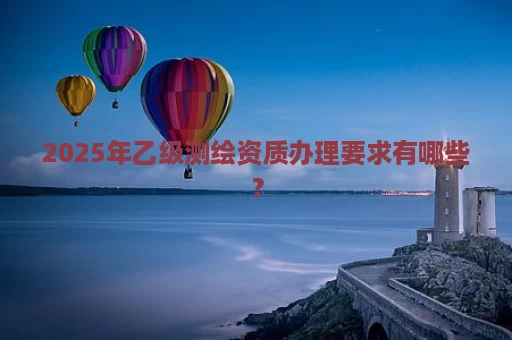 2025年乙级测绘资质办理要求有哪些？
