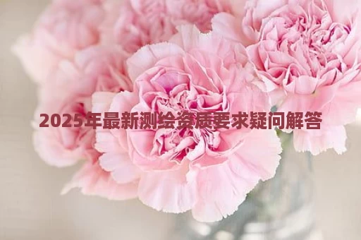 2025年最新测绘资质要求疑问解答
