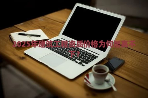 2025年建筑工程资质价格为何居高不下？