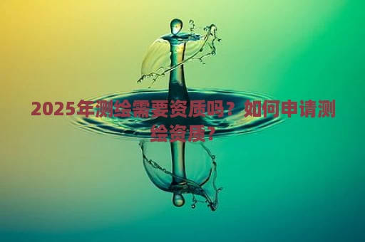 2025年测绘需要资质吗？如何申请测绘资质？