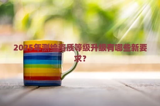 2025年测绘资质等级升级有哪些新要求？