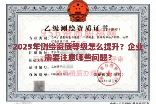 2025年测绘资质等级怎么提升？企业需要注意哪些问题？
