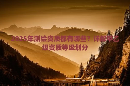 2025年测绘资质都有哪些？详解甲乙级资质等级划分