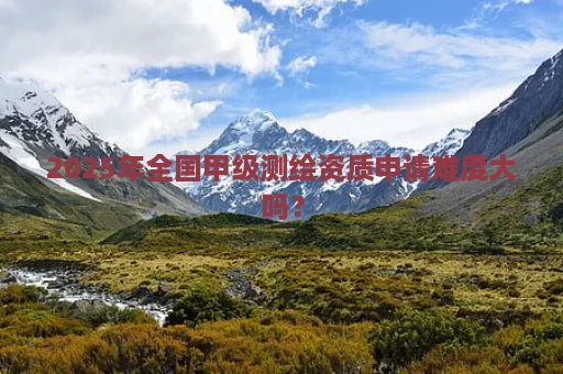 2025年全国甲级测绘资质申请难度大吗？