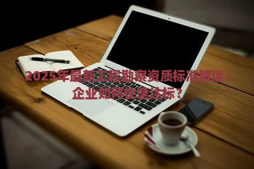 2025年最新工程勘察资质标准解读：企业如何快速达标？