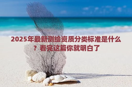 2025年最新测绘资质分类标准是什么？看完这篇你就明白了