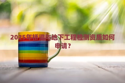 2025年桥梁与地下工程检测资质如何申请？
