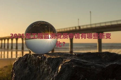 2025年工程监测资质申请有哪些新变化？