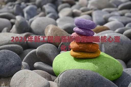 2025年新工程资质标准有哪些核心变化？