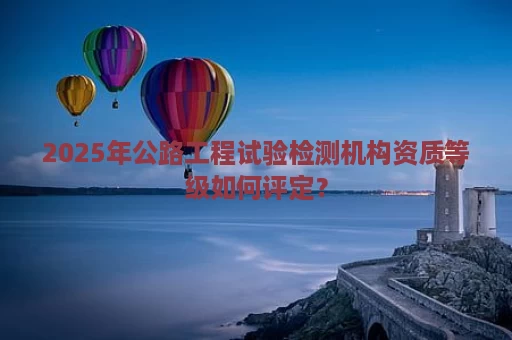 2025年公路工程试验检测机构资质等级如何评定？