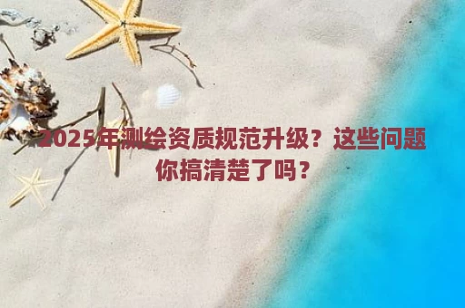 2025年测绘资质规范升级？这些问题你搞清楚了吗？