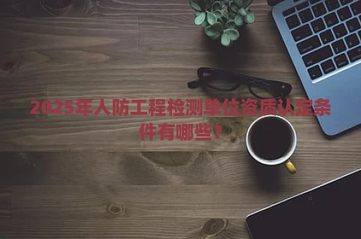 2025年人防工程检测单位资质认定条件有哪些？