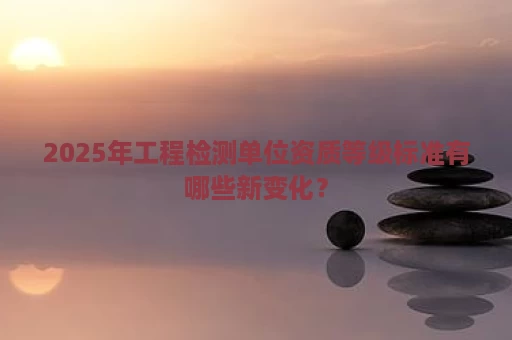 2025年工程检测单位资质等级标准有哪些新变化？