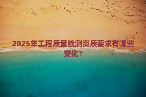 2025年工程质量检测资质要求有哪些变化？