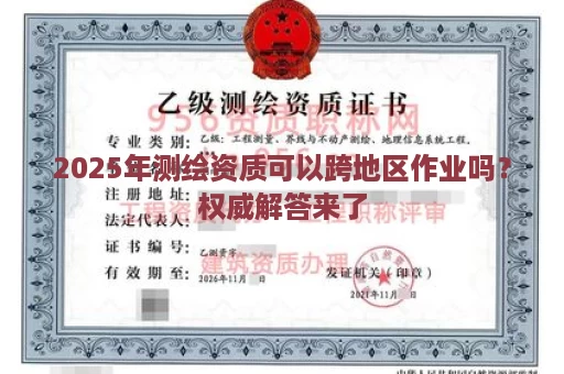 2025年测绘资质可以跨地区作业吗？权威解答来了