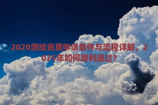 2020测绘资质申请条件与流程详解，2025年如何顺利通过？