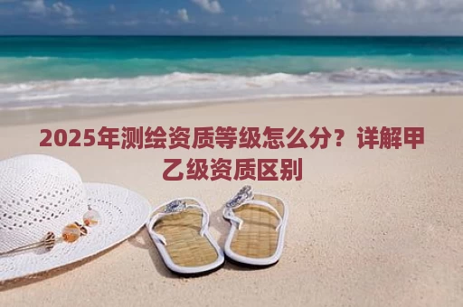 2025年测绘资质等级怎么分？详解甲乙级资质区别