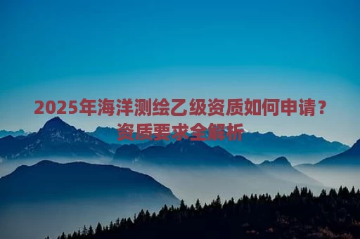 2025年海洋测绘乙级资质如何申请？资质要求全解析