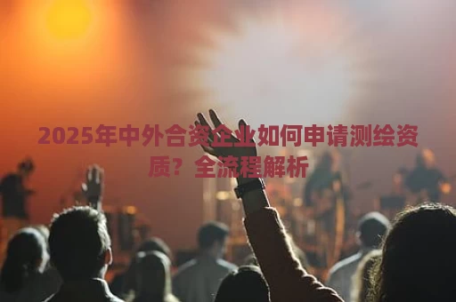 2025年中外合资企业如何申请测绘资质？全流程解析