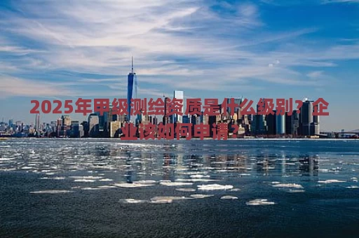 2025年甲级测绘资质是什么级别？企业该如何申请？