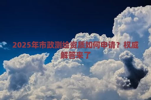 2025年市政测绘资质如何申请？权威解答来了