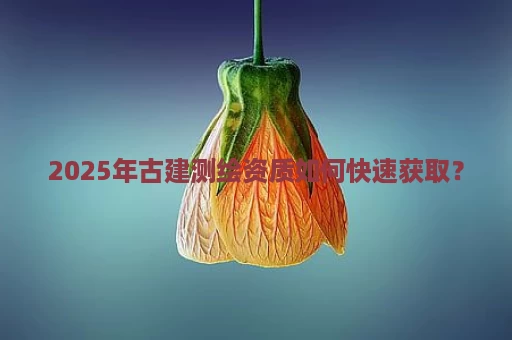 2025年古建测绘资质如何快速获取？