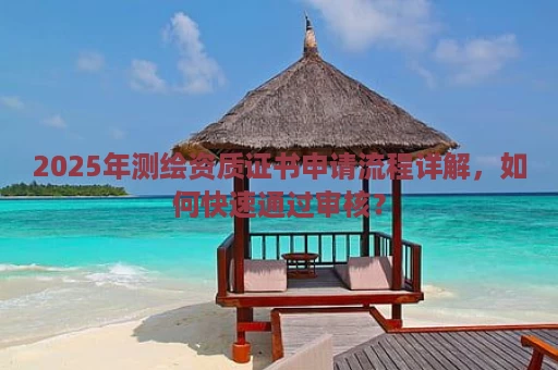 2025年测绘资质证书申请流程详解，如何快速通过审核？