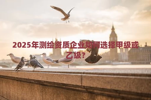 2025年测绘资质企业如何选择甲级或乙级？