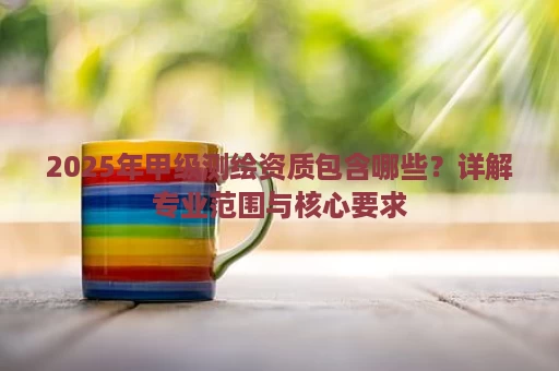 2025年甲级测绘资质包含哪些？详解专业范围与核心要求