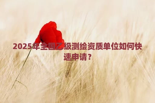 2025年全国乙级测绘资质单位如何快速申请？