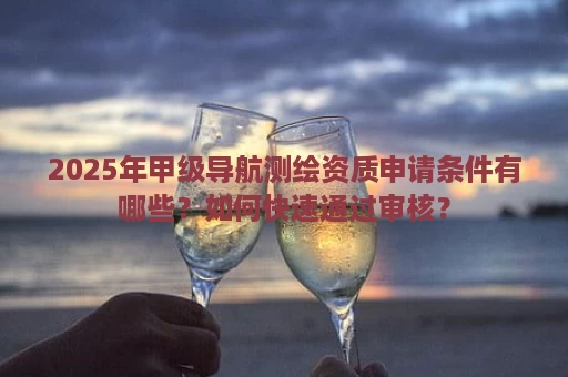 2025年甲级导航测绘资质申请条件有哪些？如何快速通过审核？