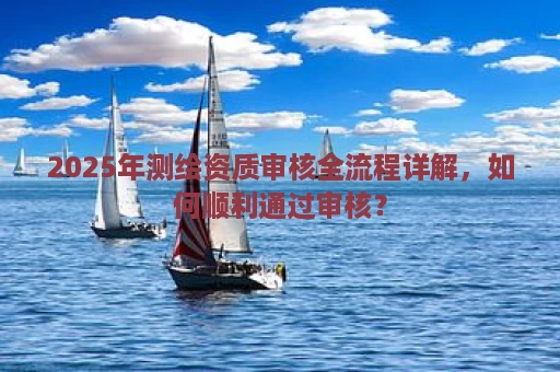 2025年测绘资质审核全流程详解，如何顺利通过审核？