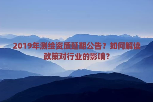 2019年测绘资质延期公告？如何解读政策对行业的影响？