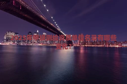 2025年甲级测绘资质单位名录有哪些变化？