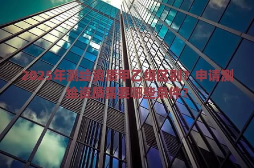 2025年测绘资质甲乙级区别？申请测绘资质需要哪些条件？