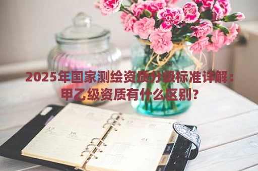 2025年国家测绘资质分级标准详解：甲乙级资质有什么区别？