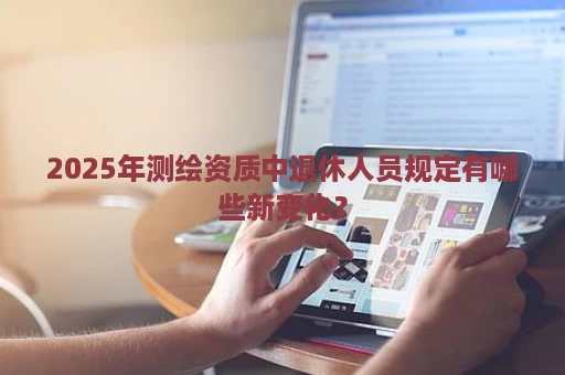 2025年测绘资质中退休人员规定有哪些新变化？