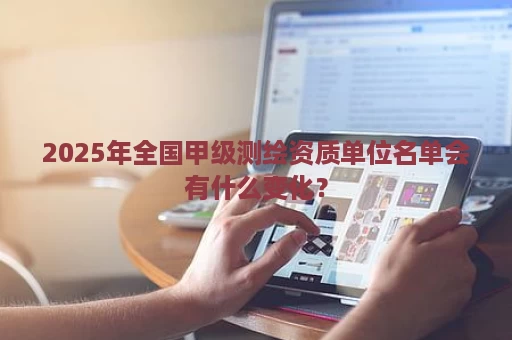 2025年全国甲级测绘资质单位名单会有什么变化？