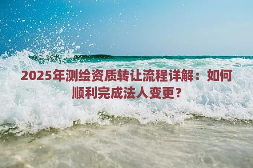 2025年测绘资质转让流程详解：如何顺利完成法人变更？