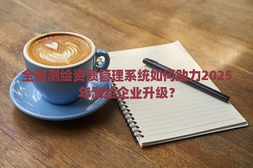 全国测绘资质管理系统如何助力2025年测绘企业升级？