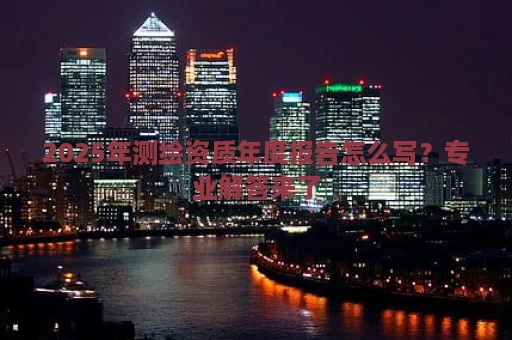 2025年测绘资质年度报告怎么写？专业解答来了