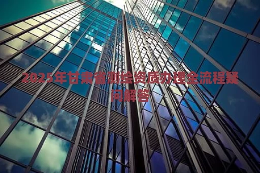 2025年甘肃省测绘资质办理全流程疑问解答