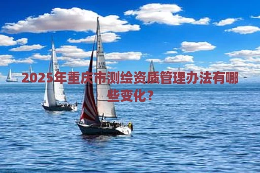 2025年重庆市测绘资质管理办法有哪些变化？