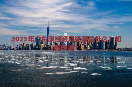 2025年广东测绘资质标准是什么？如何申请？