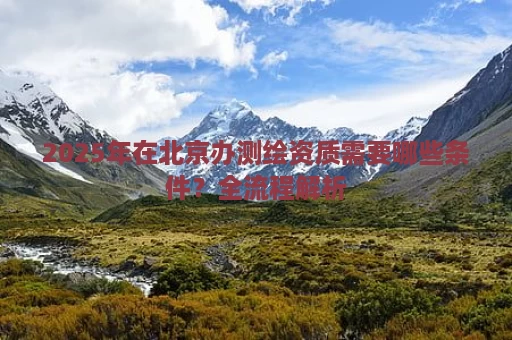 2025年在北京办测绘资质需要哪些条件？全流程解析